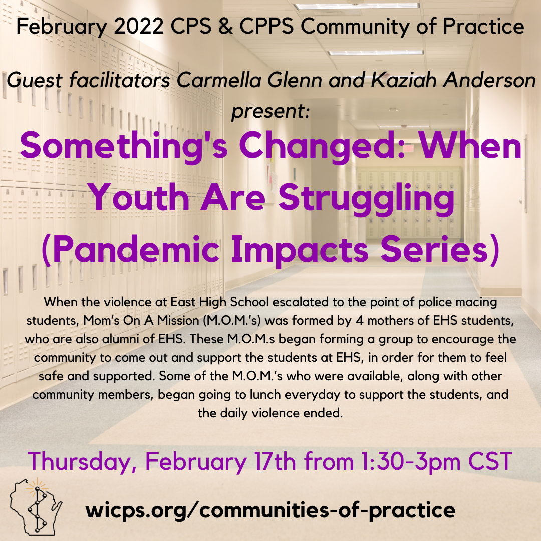 Image announcement of the February 2022 Community of Practice with guest facilitators Carmella Glenn and Kaziah Anderson on the topic of Something's Changed: When Youth Are Struggling, part of the Pandemic Impacts Series. An overview of the story of work the guest facilitators have participated in at East High School supporting students is given as well as the date and time of the gathering, Thursday, February 17th from 1:30pm-3pm CST. A link to wicps.org/communities-of-practice is given and the WIPSEI logo rests in the lower lefthand corner.