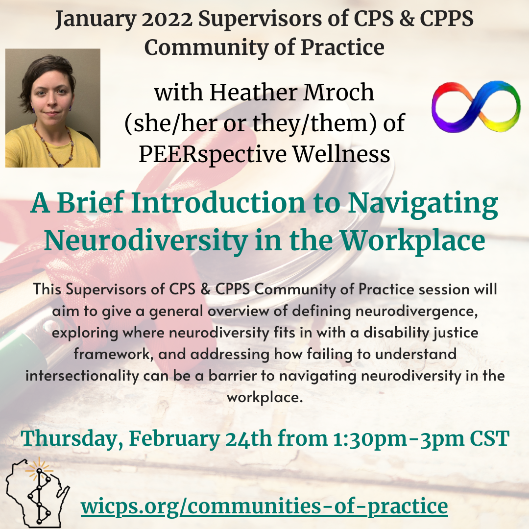 Image announcing the February 2022 Supervisor's Community of Practice with a background of wrapped up spoons is shown. The topic, A Brief Introduction to Navigating Neurodiversity in the Workplace with guest facilitator Heather Mroch (she/her or they/them) of PEERspective wellness is outlined with a brief description. Heather, a white non-binary person with short brown hair and a yellow top is shown in a headshot in the upper left. A rainbow infinity symbol rests in the upper right. The date and time of the listing, Thursday, February 24th from 1:30pm-3pm CST as well as the link to wicps.org/communities-of-practice is shown alongside the WIPSEI logo in the lower lefthand corner.