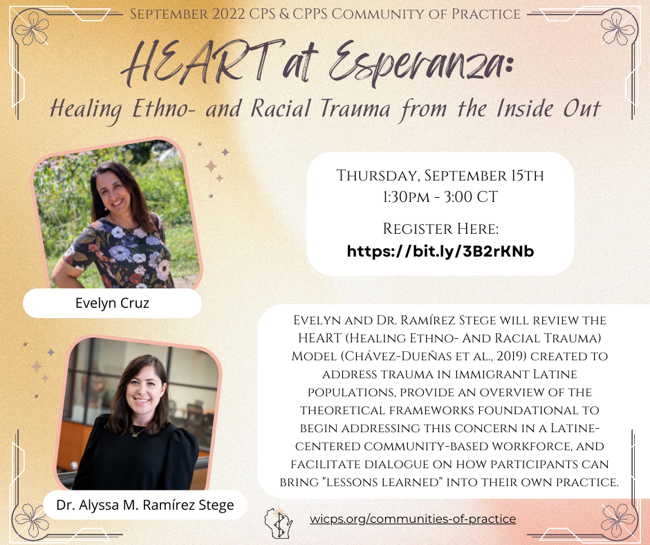 A brown, white, and pink background with a picture of Evelyn Cruz and Dr. Alyssa M. Ramírez on the left. Evelyn has dark hair and is smiling in the sun with a floral shirt on and her arm on her waist. Dr. Ramírez has dark drown hair and is wearing a black top. Text reads September 2022 CPS & CPPS Community of Practice. HEART At Esperanza: Healing Ethno- and Racial Trauma from the Inside Out. In a white box, text readsThursdsay, September 15th 1:30pm-3:00pm CT Register here: https://bit.ly/3B2rKNb In another white box, text reads Evelyn and Dr. Ramírez will review the HEART (Healing Ethno- And Racial Trauma) Model (Chávez-Dueñas et al., 2019) created to address trauma in immigrant Latine populations, provide an overview of the theoretical frameworks foundational to begin addressing this concern in a Latine-centered community-based workforce, and facilitate dialogue on how participants can bring 