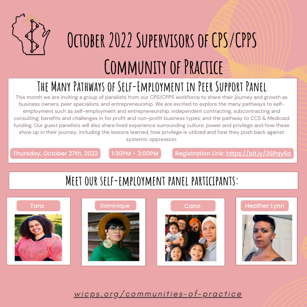 Background is a peach/pink color with mustard yellow squiggly lines on the right side. There are six white rectangle boxes with texts. Texts read This month we are inviting a group of panelists from our CPS/CPPS workforce to share their journey and growth as business owners, peer specialists, and entrepreneurship. We are excited to explore the many pathways to self-employment such as self-employment and entrepreneurship, independent contracting, subcontracting and consulting; benefits and challenges in for profit and non-profit business types; and the pathway to CCS & Medicaid funding. Our guest panelists will also share lived experience surrounding culture, power and privilege and how these show up in their journey; including the lessons learned, how privilege is utilized and how they push back against systemic oppression. Thursday, October 27th, 2022. 1:30PM - 3:00PM. Registration Link: https://bit.ly/3SPqy6o. Meet our self-employment panel participants: Tara – she has short curly black hair and is wearing a long back top underneath a short pink sleeve. Tara is smiling and her background has green grasses with a tree stump. Dominique – she has short black hair and is wearing a brown hat, glasses, and beautiful earrings. She is wearing a green shirt. Cano Padilla is wearing a white headband and a baby blue top. She is smiling with her five kids and husband: two girls smiling, a man with a beard and mustache wearing an orange hat, a baby with black hair wearing a white top, a boy with black hair wearing glasses and grey long sleeve, and a boy with black hair wearing red and navy strip shirt. Heather Lynn – has short black hair and black earrings on. Heather is wearing a black tank top and is standing in front of a door. WIPSEI logo on bottom right corner. The WIPSEI communities of practice is also provided: wicps.org/communities-of-practice