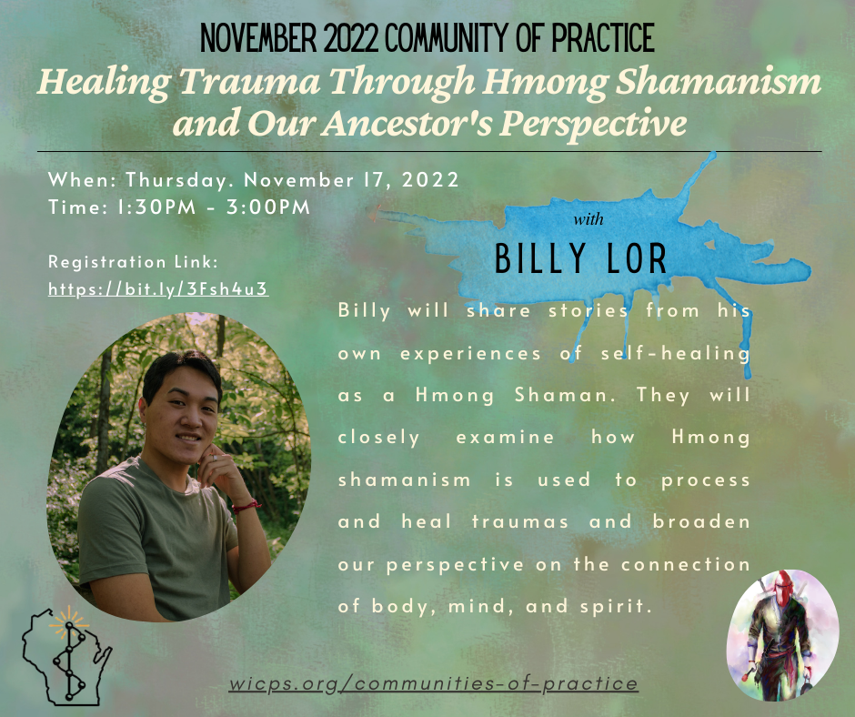 Image Description: Background is an army green color with brownish spots. There is a photo of Billy smiling and standing on a bridge in a wooded area. Behind him are green trees and branches. He is an Hmong man wearing a green short sleeve, a silver ring on his middle finger and a red string tied on his left hand. Texts read: November 2022 Community of Practice. Healing Trauma Through Hmong Shamanism and Our Ancestor’s Perspective. When: Thursday. November 17m 2022 Time: 1:30PM – 3:00PM Registration Link: https://bit.ly/3Fsh4u3 with Billy Lor Billy will share stories from his own experiences of self-healing as a Hmong Shaman. They will closely examine how Hmong shamanism is used to process and heal traumas and broaden our perspective on the connection of body, mind, and spirit. There is a shaman guide on the bottom right corner. The shaman guide is wearing a black shirt and pants, with a red face cover, he has swords on his back and is carrying a gong on his left hand and a mallet on his right. WIPSEI logo on bottom left corner. The WIPSEI communities of practice is also provided: wicps.org/communities-of-practice]