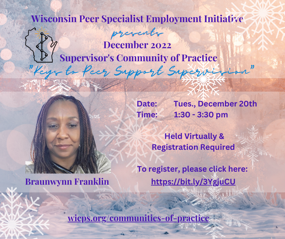 Background is a wooded sunny area with snow and snowflakes all around. A photo of Braunwynn Franklin is on center left side: Brauwynn is smiling and has beautiful brown locks. Braunwynn is wearing a grey shirt. WIPSEI logo on top left corner. The WIPSEI communities of practice is also provided: wicps.org/communities-of-practice. Text reads: Wisconsin Peer Specialist Employment Initiative presents December 2022 Supervisor’s Community of Practice “Keys to Peer Support Supervision” Date: Tues., December 20th Time: 1:30 – 3:30 pm Held Virtually & Registration Required To register, please click here: https://bit.ly/3YgjuCU