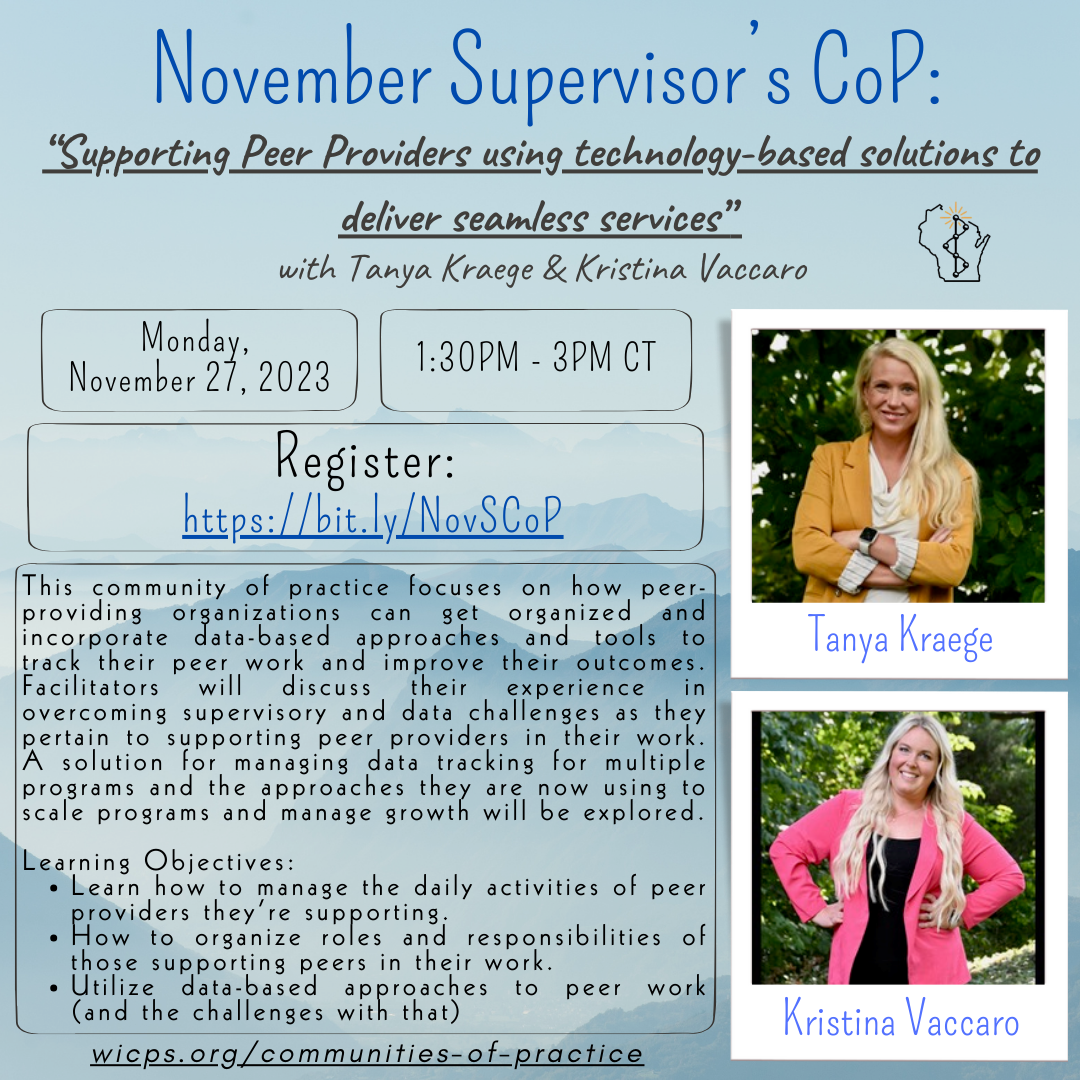Background is a painting of mountains. Texts read: November’s CPS/CPPS CoP “Supporting Peer Providers using technology-based solutions to deliver seamless services” with Tanya Kraege & Kristina Vaccaro This community of practice focuses on how peer-providing organizations can get organized and incorporate data-based approaches and tools to track their peer work and improve their outcomes. Facilitators will discuss their experience in overcoming supervisory and data challenges as they pertain to supporting peer providers in their work. A solution for managing data tracking for multiple programs and the approaches they are now using to scale programs and manage growth will be explored. Learning Objectives: Learn how to manage the daily activities of peer providers they’re supporting, how to organize roles and responsibilities of those supporting peers in their work, utilize data-based approaches to peer work (and the challenges with that); Monday, November 27, 2023; 1:30PM - 3:00PM; Register: https://bit.ly/NovSCoP ; WIPSEI logo located on top right corner. wicps.org/communities-of-practice